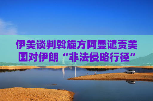 伊美談判斡旋方阿曼譴責美國對伊朗“非法侵略行徑”